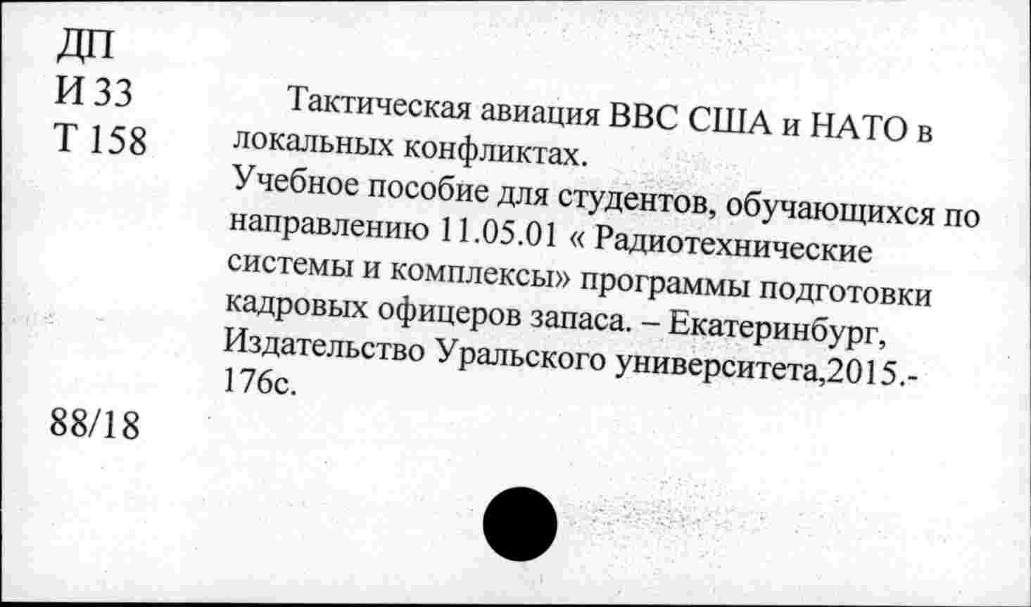 ﻿ДП И 33 Т158	Тактическая авиация ВВС США и НАТО в локальных конфликтах. Учебное пособие для студентов, обучающихся по направлению 11.05.01 « Радиотехнические системы и комплексы» программы подготовки кадровых офицеров запаса. - Екатеринбург, Издательство Уральского университета,2015.-176с.
88/18